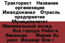 Тракторист › Название организации ­ Ижводоканал › Отрасль предприятия ­ Муниципалитет › Минимальный оклад ­ 13 000 - Все города Работа » Вакансии   . Марий Эл респ.,Йошкар-Ола г.